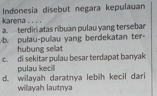 Indonesia disebut negara kepulauan
karena . . . .
a. terdiri atas ribuan pulau yang tersebar
b. pulau-pulau yang berdekatan ter-
hubung selat
c. di sekitar pulau besar terdapat banyak
pulau kecil
d. wilayah daratnya lebih kecil dari
wilayah lautnya