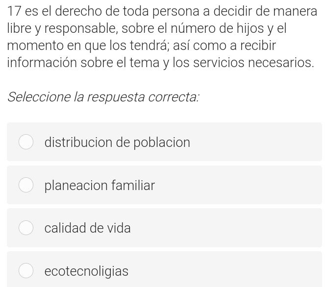 es el derecho de toda persona a decidir de manera
libre y responsable, sobre el número de hijos y el
momento en que los tendrá; así como a recibir
información sobre el tema y los servicios necesarios.
Seleccione la respuesta correcta:
distribucion de poblacion
planeacion familiar
calidad de vida
ecotecnoligias