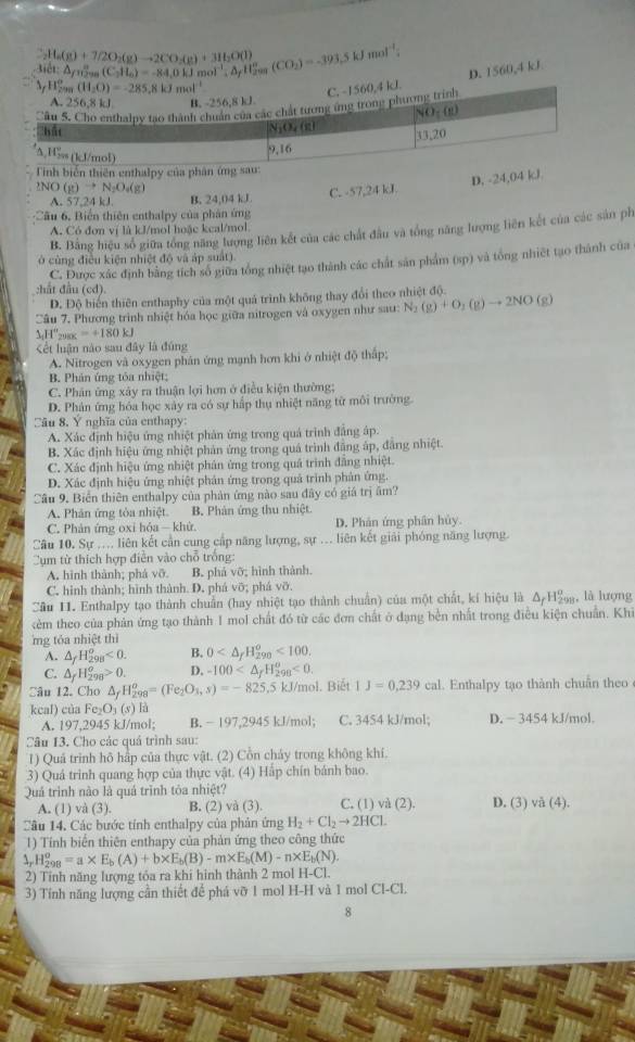 _2H_6(g)+7/2O_2(g)to 2CO_3)+3H_2O(l)
lt: A ns (C_2H_6)=-84,0kJmol^(-1),△ _fH_2^((circ) (CO_2))=-393.5kJmol^(-1) D. 1560,4 kJ
_(f_299)°(H_circ (H_2O)=-285.8kJmol^(-1)
C. -1560,4 kJ.
A. 256,8kJ. B. -256,8 kJ
'âu 5. Cho enthalny tạo thành chuẩn của các chất tương ứng trong phương trình
NO_1(g)
hát
N_1O_4(k) 13,20
A,Hsss (kJ/mol)
9,16
Tinh biển thiên enthalpy của phân ứng sau:
2NO(g)to N_2O_4(g)
D. -24,04 kJ
A. 57,24 kJ. B. 24,04 kJ C. -57,24 kJ
Câu 6, Biển thiên enthalpy của phân ứng
B. Bằng hiệu số giữa tổng năng lượng liên kết của các chất đầu và tổng năng lượng liên kết của các sản ph
A. Có đơn vị là kJ/mol hoặc kcal/mol.
ở cùng điều kiện nhiệt độ và áp suất).
:hắt đầu (cd). C. Được xác định bằng tích số giữa tổng nhiệt tạo thành các chất sản phẩm (sp) và tổng nhiệt tạo thành của
D. Độ biển thiên enthaphy của một quả trình không thay đổi theo nhiệt độ.
Câu 7. Phương trình nhiệt hóa học giữa nitrogen và oxygen như sau: N_2(g)+O_2(g)to 2NO(g)
△ _1H°_290K=+180kJ
ết luận nào sau đây là đúng
A. Nitrogen và oxygen phân ứng mạnh hơn khi ở nhiệt độ thấp;
B. Phán ứng tóa nhiệt;
C. Phân ứng xây ra thuận lợi hơn ở điều kiện thường;
D. Phản ứng hóa học xây ra có sự hấp thụ nhiệt năng từ môi trường
Câu 8, Ý nghĩa của enthapy:
A. Xác định hiệu ứng nhiệt phản ứng trong quả trình đâng áp.
B. Xác định hiệu ứng nhiệt phản ứng trong quả trình đăng áp, đâng nhiệt
C. Xác định hiệu ứng nhiệt phản ứng trong quả trình đẳng nhiệt.
D. Xác định hiệu ứng nhiệt phản ứng trong quả trình phản ứng.
Câu 9. Biển thiên enthalpy của phản ứng nào sau đây có giá trị âm?
A. Phân ứng tòa nhiệt. B. Phản ứng thu nhiệt
C. Phản ứng oxi hỏa — khử. D. Phân ứng phân hủy.
Câu 10. Sự .... liên kết cần cung cấp năng lượng, sự .. liên kết giải phóng năng lượng.
Cụm từ thích hợp điễn vào chỗ trồng:
A. hình thành; phá vỡ. B. phá vỡ; hình thành.
C. hình thành; hình thành. D. phá vỡ; phá vỡ.
Cầu 11. Enthalpy tạo thành chuẩn (hay nhiệt tạo thành chuẩn) của một chất, kí hiệu là Δ Hẩ, là lượng
ẻm theo của phản ứng tạo thành I mol chất đó từ các đơn chất ở đạng bền nhất trong điều kiện chuẩn. Khi
mg tóa nhiệt thì
A. △ _fH_(298)^o<0. B. 0 <100.
C. △ _fH_(298)^o>0. D. -100 <0.
Câu 12. Cho △ _fH_(298)^o=(Fe_2O_3,s)=-825.5kJ J/mol. Biết 1J=0,239cal. Enthalpy tạo thành chuân theo
kcal) của l Fe_2O_3(s) là D. - 3454 kJ/mol.
A. 197,2945 kJ/mol; B. − 197,2945 kJ/mol; C. 3454 kJ/mol;
Câu 13. Cho các quá trình sau:
1) Quá trình hô hấp của thực vật. (2) Cồn cháy trong không khí.
a 3) Quả trinh quang hợp của thực vật. (4) Hắp chín bánh bao.
Quả trình nào là quả trình tòa nhiệt? C. (1) và (2) D. (3) vå (4).
A. (1) và (3). B. (2) va(3).
Câu 14. Các bước tính enthalpy của phản ứng H_2+Cl_2to 2HCl
1) Tính biển thiên enthapy của phản ứng theo công thức
,. H_(298)^o=a* E_b(A)+b* E_b(B)-m* E_b(M)-n* E_b(N).
2) Tỉnh năng lượng tóa ra khi hình thành 2 mol 1 1-C
3) Tính năng lượng cần thiết để phá vỡ 1 mol H-H và 1 mol Cl-Cl.
8