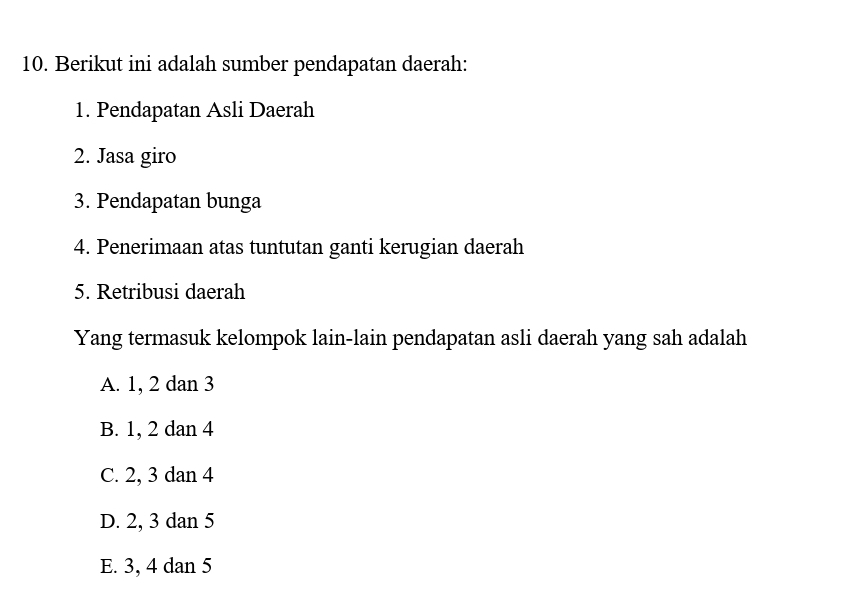 Berikut ini adalah sumber pendapatan daerah:
1. Pendapatan Asli Daerah
2. Jasa giro
3. Pendapatan bunga
4. Penerimaan atas tuntutan ganti kerugian daerah
5. Retribusi daerah
Yang termasuk kelompok lain-lain pendapatan asli daerah yang sah adalah
A. 1, 2 dan 3
B. 1, 2 dan 4
C. 2, 3 dan 4
D. 2, 3 dan 5
E. 3, 4 dan 5