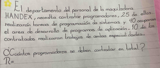 EI departamento dol personal de la maguladoro 
HANDEX, necedta contratar programadores, 25 de ellos 
realizaran tareas de programaaion de sistemas y 40 occparan 
el area de decarrollo de programas de aplicacion. 10 de 100
contratadbo realicaran trabajos de ambao expecialidades. 
CCoantoo programadores se deben contratar en total?
R=