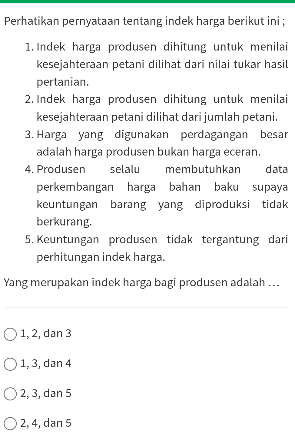 Perhatikan pernyataan tentang indek harga berikut ini ;
1. Indek harga produsen dihitung untuk menilai
kesejahteraan petani dilihat dari nilai tukar hasil
pertanian.
2. Indek harga produsen dihitung untuk menilai
kesejahteraan petani dilihat dari jumlah petani.
3. Harga yang digunakan perdagangan besar
adalah harga produsen bukan harga eceran.
4. Produsen selalu membutuhkan data
perkembangan harga bahan baku supaya
keuntungan barang yang diproduksi tidak
berkurang.
5. Keuntungan produsen tidak tergantung dari
perhitungan indek harga.
Yang merupakan indek harga bagi produsen adalah ...
1, 2, dan 3
1, 3, dan 4
2, 3, dan 5
2, 4, dan 5