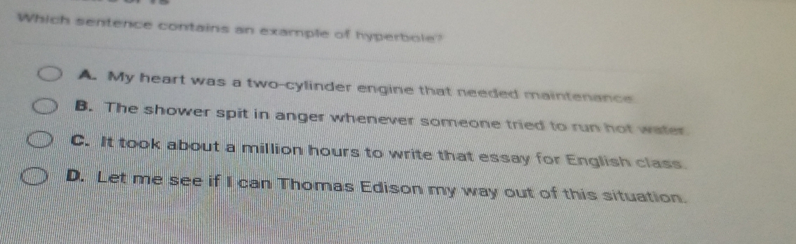 Which sentence contains an example of hyperbole?
A. My heart was a two-cylinder engine that needed maintenance
B. The shower spit in anger whenever someone tried to run hot water
C. It took about a million hours to write that essay for English class
D. Let me see if I can Thomas Edison my way out of this situation.