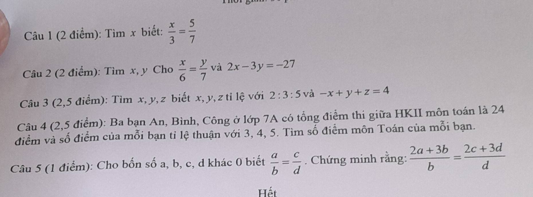 Tìm x biết:  x/3 = 5/7 
Câu 2 (2 điểm): Tìm x, y Cho  x/6 = y/7  và 2x-3y=-27
Câu 3 (2,5 điểm): Tìm x, y, z biết x, y, z tỉ lệ với 2:3:5 và -x+y+z=4
Câu 4 (2,5 điểm): Ba bạn An, Bình, Công ở lớp 7A có tổng điểm thi giữa HKII môn toán là 24
điểm và số điểm của mỗi bạn tỉ lệ thuận với 3, 4, 5. Tìm số điểm môn Toán của mỗi bạn. 
Câu 5 (1 điểm): Cho bốn số a, b, c, d khác 0 biết  a/b = c/d . Chứng minh rằng:  (2a+3b)/b = (2c+3d)/d 
Hết