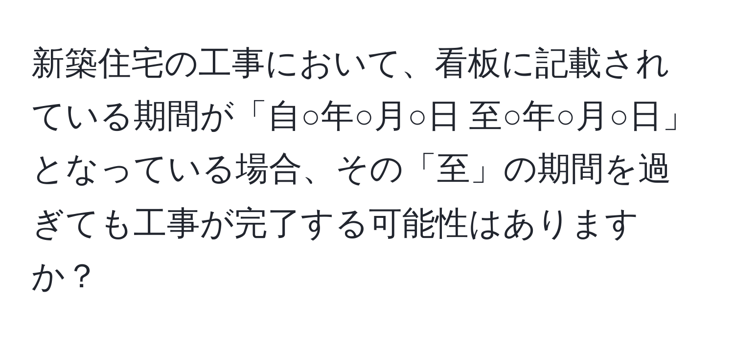 新築住宅の工事において、看板に記載されている期間が「自○年○月○日 至○年○月○日」となっている場合、その「至」の期間を過ぎても工事が完了する可能性はありますか？