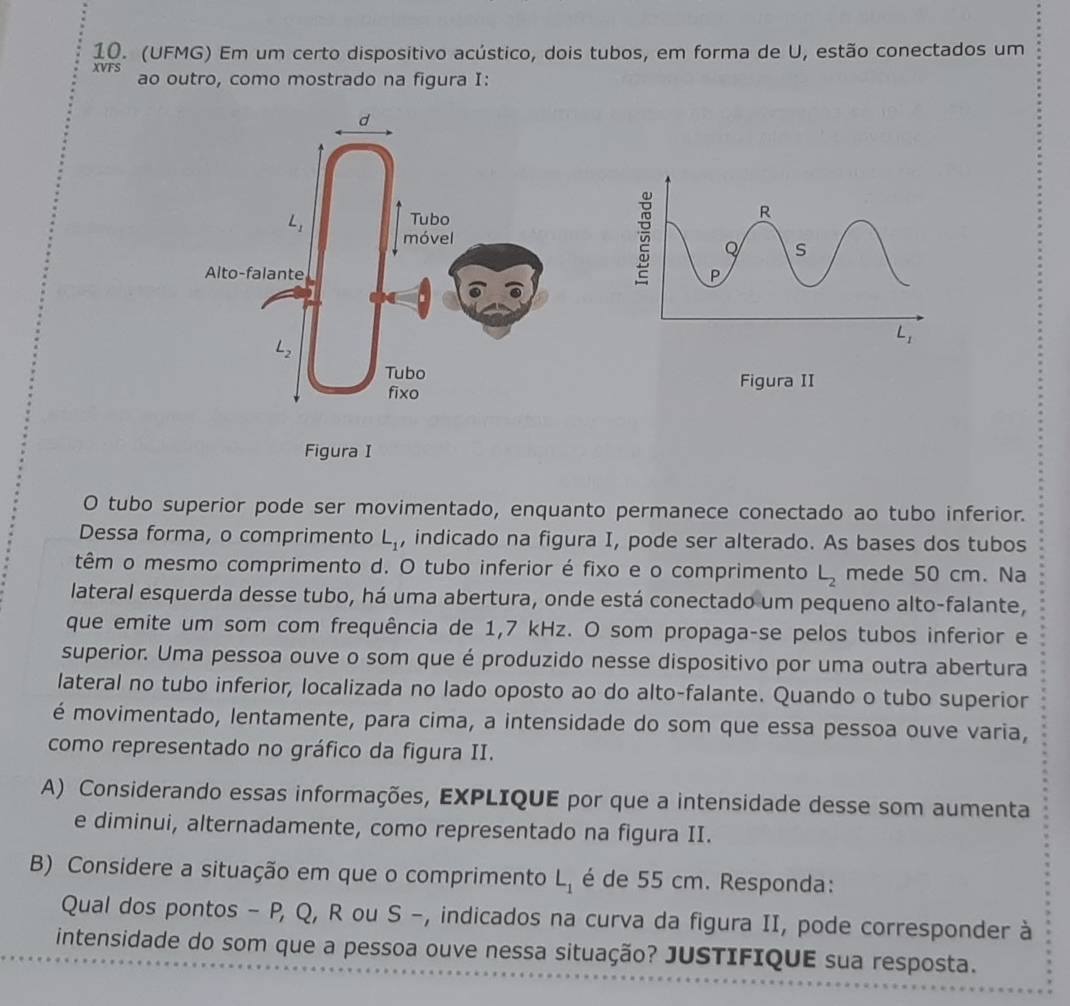 (UFMG) Em um certo dispositivo acústico, dois tubos, em forma de U, estão conectados um
XVFS
ao outro, como mostrado na figura I:
O tubo superior pode ser movimentado, enquanto permanece conectado ao tubo inferior.
Dessa forma, o comprimento L_1 , indicado na figura I, pode ser alterado. As bases dos tubos
têm o mesmo comprimento d. O tubo inferior é fixo e o comprimento L_2 mede 50 cm. Na
lateral esquerda desse tubo, há uma abertura, onde está conectado um pequeno alto-falante,
que emite um som com frequência de 1,7 kHz. O som propaga-se pelos tubos inferior e
superior. Uma pessoa ouve o som que é produzido nesse dispositivo por uma outra abertura
lateral no tubo inferior, localizada no lado oposto ao do alto-falante. Quando o tubo superior
é movimentado, lentamente, para cima, a intensidade do som que essa pessoa ouve varia,
como representado no gráfico da figura II.
A) Considerando essas informações, EXPLIQUE por que a intensidade desse som aumenta
e diminui, alternadamente, como representado na figura II.
B) Considere a situação em que o comprimento L_1 é de 55 cm. Responda:
Qual dos pontos - P, Q, R ou S -, indicados na curva da figura II, pode corresponder à
intensidade do som que a pessoa ouve nessa situação? JUSTIFIQUE sua resposta.