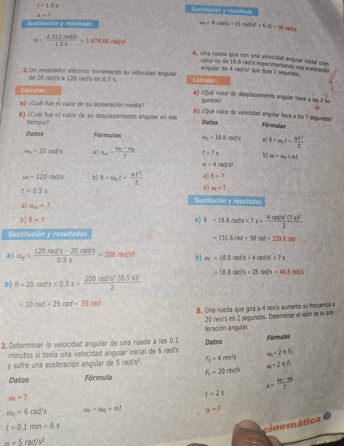 t=1.5s
Sustitución y resultado
alpha =?
Sustitución y resultado omega _f=6rad/s+(5rad/s^2* 6s)=36 rad/s
alpha = (2512rad/s)/1.5s =1674.66rad/s^2
4. Una rueda gira con una velocidad angular inicial cuyo
valor es de 18.8 rad/s experimentando una aceleración
angular de 4rad/s^2 que dura 7 segundos.
2. Un mezclador eléctrico incrementó su velocidad angular
de 20 rad/s a 120 rad/s en 0.5 s.
Calcular:
Calcular:
@) ¿Qué valor de desplazamiento angular tiene a los 7 se-
gundos?
) ¿Cuál fue el valor de su aceleración media? b) ¿Qué valor de velocidad angular lleva a los 7 segundos?
b) ¿Cuál fue el valor de su desplazamiento angular en ese Datos Fórmulas
tiempo?
Datos Fórmulas
omega _0=18.8rad/s a) θ =omega _0t+ alpha t^2/2 
t=7s
omega _0=20rad/s a) alpha _m=frac omega _f-omega _0t b) omega _f=omega _0+alpha t
alpha =4rad/s^2
omega _f=120rad/s b) θ =omega _0t+ alpha t^2/2 
a) θ = ?
t=0.5s
b) omega _f=?
Sustitución y resultados
a) alpha _m=?
b) θ = ? a) θ =18.8rad/s* 7s+frac 4rad/s^2(7s)^22
Sustitución y resultados
=131.6rad+98rad=229.6rad
a) alpha _rp= (120rad/s-20rad/s)/0.5s =200rad/s^2
b) omega _f=18.8rad/s+4rad/s^2* 7s
=18.8rad/s+28rad/s=46.8rad/s
b) θ =20rad/s* 0.5s+frac 200rad/s^2(0.5s)^22
=10rad+25rad=35rad
。Una rueda que gira a 4 rev/s aumenta su frecuencia a
20 rev/s en 2 segundos. Determinar el valor de su ace-
leración angular.
3 Determinar la velocidad angular de una rueda a los 0.1 Datos Fórmulas
minutos si tenía una velocidad angular inicial de 6 rad/s
F_0=4rev/s omega _0=2π F_0
y sufre una aceleración angular de 5rad/s^2.
omega _f=2π F_f
F_f=20rev/s
Datos Fórmula
omega _f= ?
t=2s
alpha =frac omega _f-omega _0t
omega _0=6rad/s
_f=omega _0+alpha t
alpha =?
t=0.1min=6s
cinemática ®
alpha =5rad/s^2