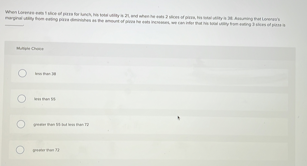 When Lorenzo eats 1 slice of pizza for lunch, his total utility is 21, and when he eats 2 slices of pizza, his total utility is 38. Assuming that Lorenzo's
_marginal utility from eating pizza diminishes as the amount of pizza he eats increases, we can infer that his total utility from eating 3 slices of pizza is
.
Multiple Choice
less than 38
less than 55
greater than 55 but less than 72
greater than 72