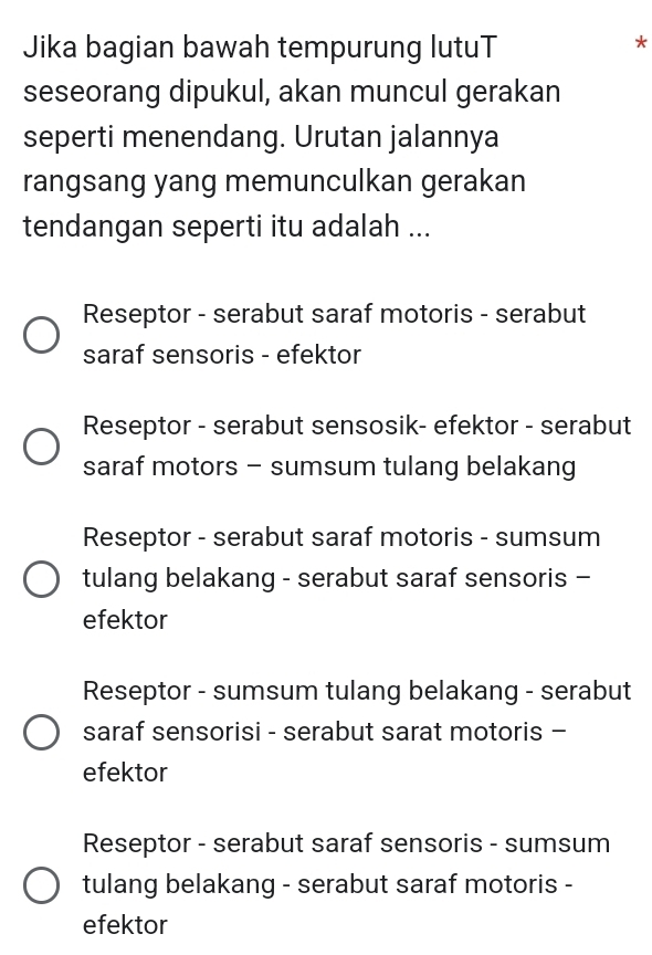 Jika bagian bawah tempurung lutuT
*
seseorang dipukul, akan muncul gerakan
seperti menendang. Urutan jalannya
rangsang yang memunculkan gerakan
tendangan seperti itu adalah ...
Reseptor - serabut saraf motoris - serabut
saraf sensoris - efektor
Reseptor - serabut sensosik- efektor - serabut
saraf motors - sumsum tulang belakang
Reseptor - serabut saraf motoris - sumsum
tulang belakang - serabut saraf sensoris -
efektor
Reseptor - sumsum tulang belakang - serabut
saraf sensorisi - serabut sarat motoris -
efektor
Reseptor - serabut saraf sensoris - sumsum
tulang belakang - serabut saraf motoris -
efektor