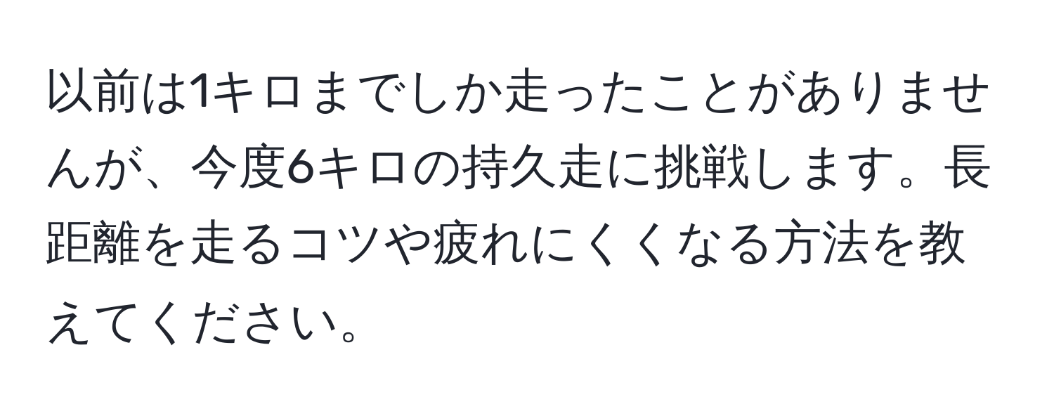 以前は1キロまでしか走ったことがありませんが、今度6キロの持久走に挑戦します。長距離を走るコツや疲れにくくなる方法を教えてください。