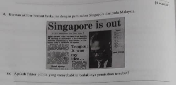 [4 markah 
4. Keratan akhbar berikut berkai pemisahan Singapura daripada Malaysia 
(a) Apakah faktor politik yang menyebabkan berlakunya pemisahan tersebut? 
_