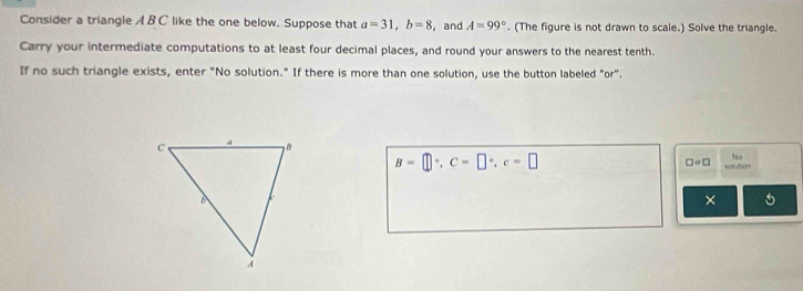 Consider a triangle A BC like the one below. Suppose that a=31, b=8 , and A=99°. (The figure is not drawn to scale.) Solve the triangle. 
Carry your intermediate computations to at least four decimal places, and round your answers to the nearest tenth. 
If no such triangle exists, enter "No solution." If there is more than one solution, use the button labeled "or".
B=□°, C=□°, c=□
□ =□ solution 
×