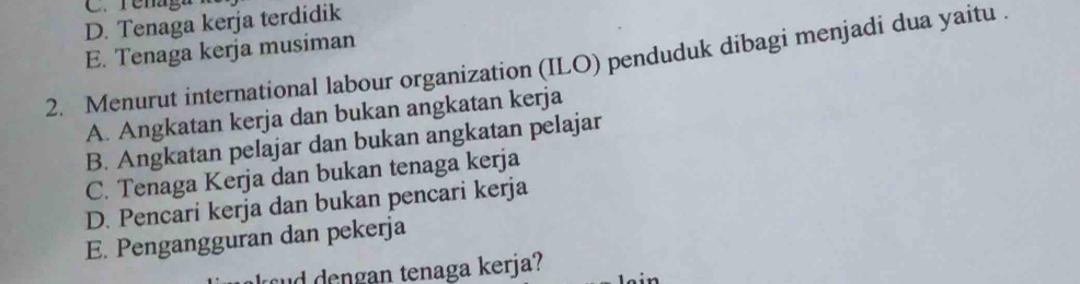 C. Tenag
D. Tenaga kerja terdidik
E. Tenaga kerja musiman
2. Menurut international labour organization (ILO) penduduk dibagi menjadi dua yaitu .
A. Angkatan kerja dan bukan angkatan kerja
B. Angkatan pelajar dan bukan angkatan pelajar
C. Tenaga Kerja dan bukan tenaga kerja
D. Pencari kerja dan bukan pencari kerja
E. Pengangguran dan pekerja
ud dengan tenaga kerja?