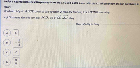 PHAN I. Câu trắc nghiệm nhiều phương án lựa chọn. Thí sinh trả lời từ câu 1 đến câu 12. Mỗi câu thí sinh chỉ chọn một phương án.
Câu 1
Cho hình chóp S . ABCD có tất cả các cạnh bên và cạnh đây đều bằng 3 và ABCD là hình vuông.
Gọi G là trọng tâm của tam giác SCD. Giá trị vector GS.vector AD bǎng
Chọn một đáp án đúng
A 3.
B - 9/2 .
C -3.
D  9/2 .