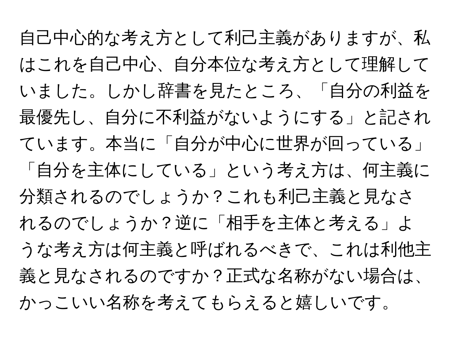 自己中心的な考え方として利己主義がありますが、私はこれを自己中心、自分本位な考え方として理解していました。しかし辞書を見たところ、「自分の利益を最優先し、自分に不利益がないようにする」と記されています。本当に「自分が中心に世界が回っている」「自分を主体にしている」という考え方は、何主義に分類されるのでしょうか？これも利己主義と見なされるのでしょうか？逆に「相手を主体と考える」ような考え方は何主義と呼ばれるべきで、これは利他主義と見なされるのですか？正式な名称がない場合は、かっこいい名称を考えてもらえると嬉しいです。