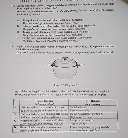 odu l Kénya lang Cém é r e a 
16. Antara pernyataan berikut, yang manakah benar tentang kesan kepekatan bahan tindak balas
yang tinggi ke atas kadar tindak balas?
Which of the following statements is true about the effect of higher concentration of reactants
on the rate of reaction?
A Tenaga kinetik zarah-zarah bahan tindak balas bertambah
The kinetic energy of the reactant particles increases
B Bilangan zarah-zarah bahan tindak balas per unit isi padu bertambah
The number of reactant particles per unit volume increases
C Tenaga pengaktifan zaraḥ-zaraḥ bahan tindak balas bertambah
The activation energy of the reactant particles increases
D Jumlah luas permukaan zarah-zarah bahan tindak balas bertambah
The total surface area of reactant particles increases
17. Rajah 7 menunjukkan alatan memasak yang diperbuat daripada kaca. Komponen utama kaca
ialah silikon dioksida
Diagram 7 shows a cookware made of glass. The main component of glass is silicon dioxide.
Rajah 7 / Diagram 7
Apakah bahan yang ditambah ke dalam silikon dioksida dan ciri baharu kaca tersebut?
What is the substance added to the silicon dioxide and the new property of the glass?