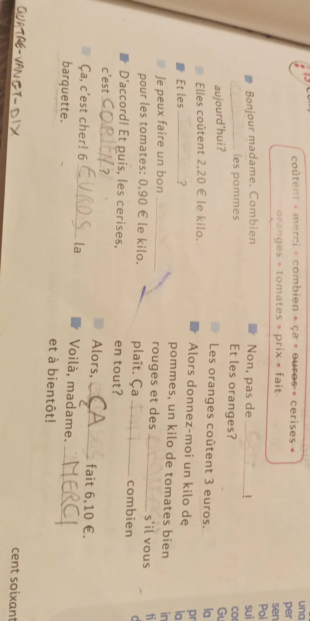 una 
coûtent « merci » combien » ça » ouros • cerises » 
per 
oranges • tomates » prix • fait 
sen 
Poi 
Bonjour madame. Combien Non, pas de _sui 
_les pommes CO 
Et les oranges? 
aujourd’hui? Gu 
Les oranges coûtent 3 euros. la 
Elles coûtent 2,20 € le kilo. Alors donnez-moi un kilo de 
pr 
la 
Et les _? pommes, un kilo de tomates bien in 
Je peux faire un bon _rouges et des _s'il vous 
ti 
pour les tomates: 0,90 € le kilo. plaît. Ça _combien 
C 
D’accord! Et puis, les cerises, en tout? 
c’est_ ? 
Alors, _fait 6,10 €. 
la 
Ça, c’est cher! 6 _Voilà, madame. 
barquette. et à bientôt!_ 
QUATRE-VAN CT- D IX 
cent soixant