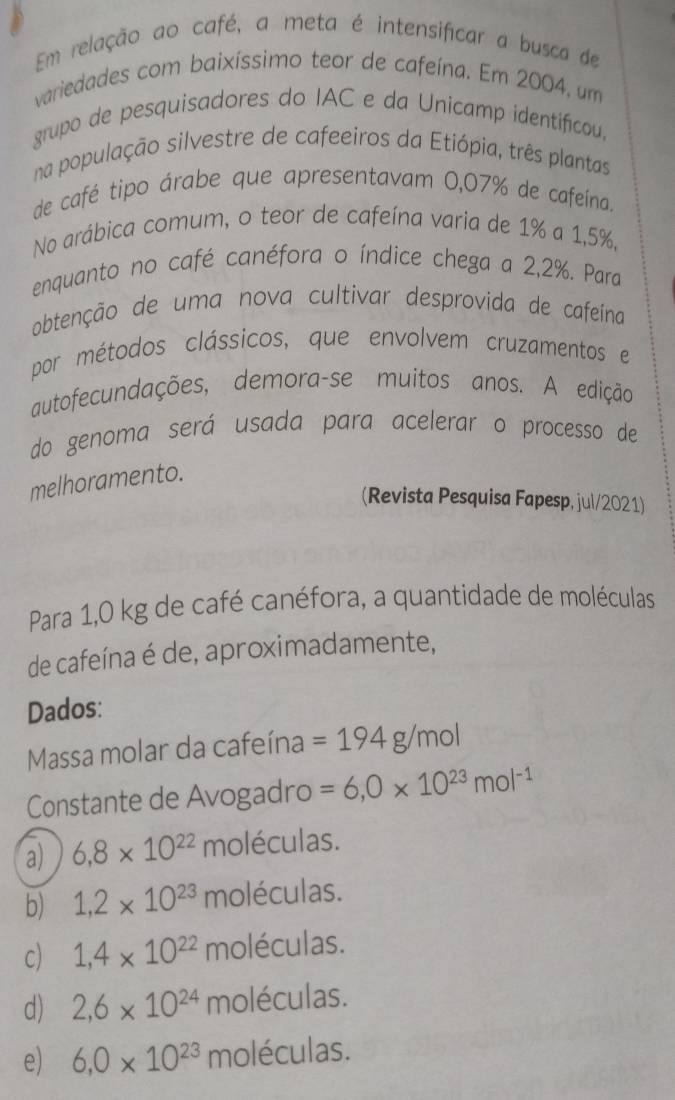 Em relação ao café, a meta é intensificar a busca de
variedades com baixíssimo teor de cafeína. Em 2004, um
grupo de pesquisadores do IAC e da Unicamp identificou,
na população silvestre de cafeeiros da Etiópia, três plantas
de café tipo árabe que apresentavam 0,07% de cafeína.
No arábica comum, o teor de cafeína varia de 1% a 1,5%,
enquanto no café canéfora o índice chega a 2,2%. Para
abtenção de uma nova cultivar desprovida de cafeína
por métodos clássicos, que envolvem cruzamentos e
autofecundações, demora-se muitos anos. A edição
do genoma será usada para acelerar o processo de
melhoramento.
(Revista Pesquisa Fapesp, jul/2021)
Para 1,0 kg de café canéfora, a quantidade de moléculas
de cafeína é de, aproximadamente,
Dados:
Massa molar da cafeína =194g/mol
Constante de Avogadro =6,0* 10^(23)mol^(-1)
a) 6,8* 10^(22) moléculas.
b) 1,2* 10^(23) n holéculas.
c) 1,4* 10^(22) moléculas.
d) 2,6* 10^(24) moléculas.
e) 6,0* 10^(23) moléculas.