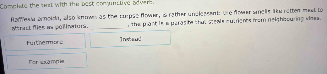 Complete the text with the best conjunctive adverb.
Rafflesia arnoldii, also known as the corpse flower, is rather unpleasant: the flower smells like rotten meat to
attract flies as pollinators. _, the plant is a parasite that steals nutrients from neighbouring vines.
Furthermore Instead
For example