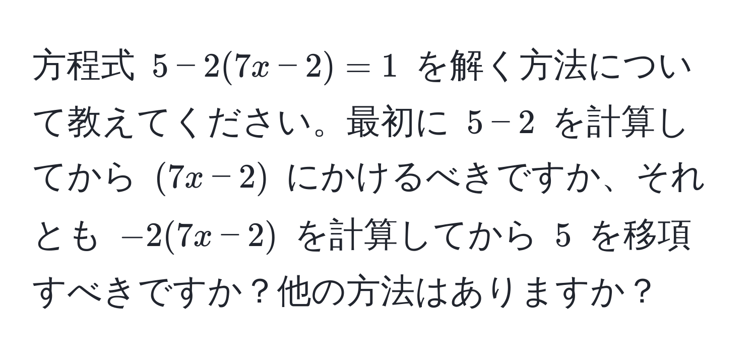 方程式 $5 - 2(7x - 2) = 1$ を解く方法について教えてください。最初に $5 - 2$ を計算してから $(7x - 2)$ にかけるべきですか、それとも $-2(7x - 2)$ を計算してから $5$ を移項すべきですか？他の方法はありますか？