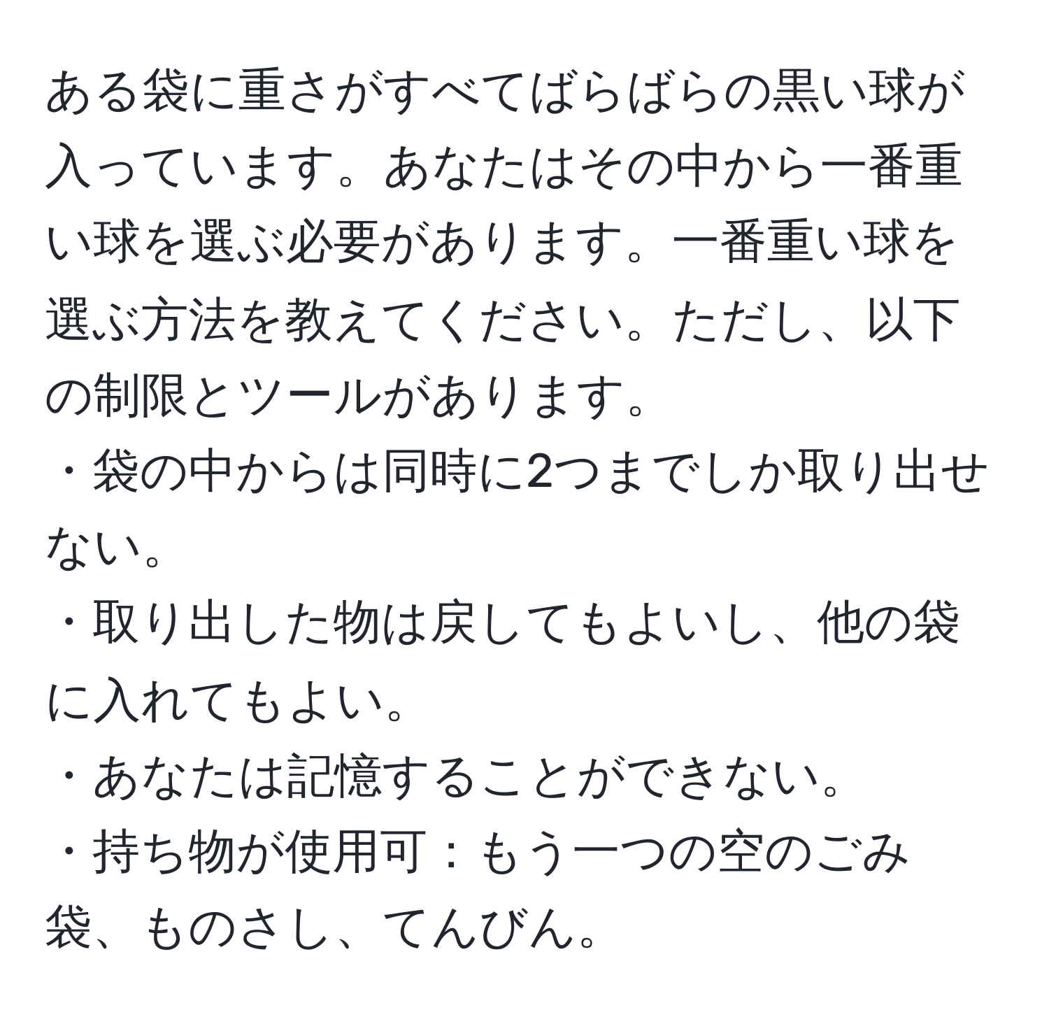 ある袋に重さがすべてばらばらの黒い球が入っています。あなたはその中から一番重い球を選ぶ必要があります。一番重い球を選ぶ方法を教えてください。ただし、以下の制限とツールがあります。
・袋の中からは同時に2つまでしか取り出せない。
・取り出した物は戻してもよいし、他の袋に入れてもよい。
・あなたは記憶することができない。
・持ち物が使用可：もう一つの空のごみ袋、ものさし、てんびん。