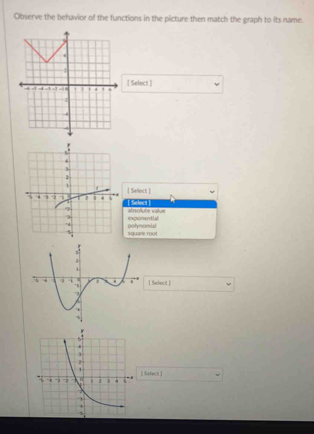 Observe the behavior of the functions in the picture then match the graph to its name.
[ Select ]
[ Select ]
[ Select]
absolute value
exponential
polynomial
square root
[ Select ]
[ Select ]