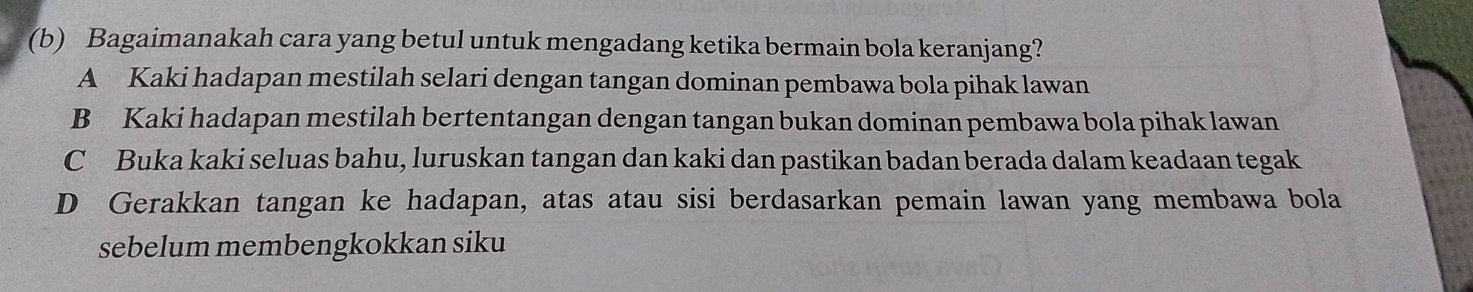 Bagaimanakah cara yang betul untuk mengadang ketika bermain bola keranjang?
A Kaki hadapan mestilah selari dengan tangan dominan pembawa bola pihak lawan
B Kaki hadapan mestilah bertentangan dengan tangan bukan dominan pembawa bola pihak lawan
C Buka kaki seluas bahu, luruskan tangan dan kaki dan pastikan badan berada dalam keadaan tegak
D Gerakkan tangan ke hadapan, atas atau sisi berdasarkan pemain lawan yang membawa bola
sebelum membengkokkan siku