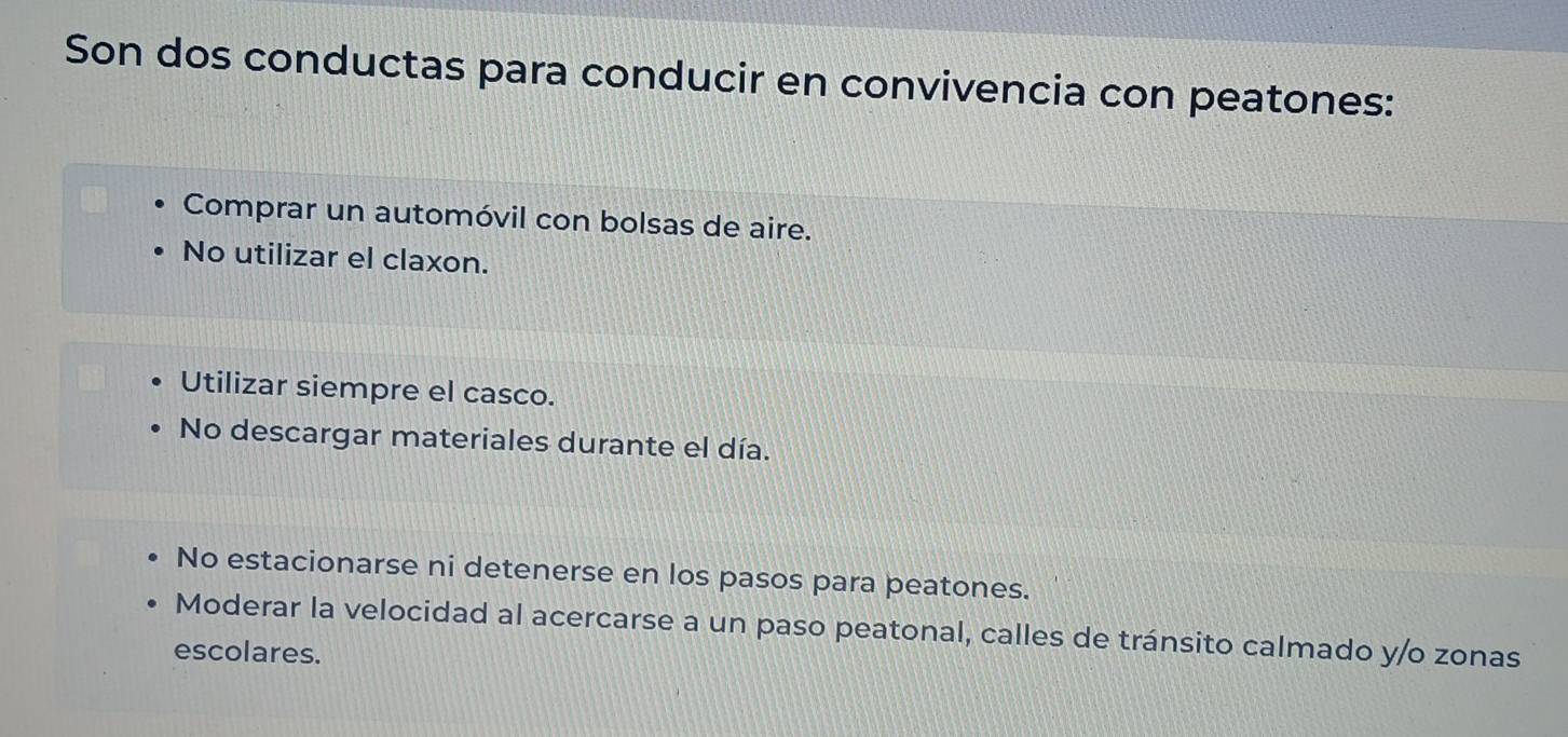 Son dos conductas para conducir en convivencia con peatones:
Comprar un automóvil con bolsas de aire.
No utilizar el claxon.
Utilizar siempre el casco.
No descargar materiales durante el día.
No estacionarse ni detenerse en los pasos para peatones.
Moderar la velocidad al acercarse a un paso peatonal, calles de tránsito calmado y/o zonas
escolares.