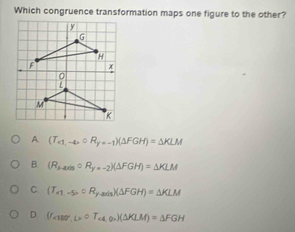 Which congruence transformation maps one figure to the other?
A (T_<1,-4>^circ R_y=-1)(△ FGH)=△ KLM
B. (R_x-axiscirc R_y=-2)(△ FGH)=△ KLM
C. (T_<1,-5>^circ R_yto axis)(△ FGH)=△ KLM
D (T_<180°,L>∪ T_<4,0>)(△ KLM)=△ FGH