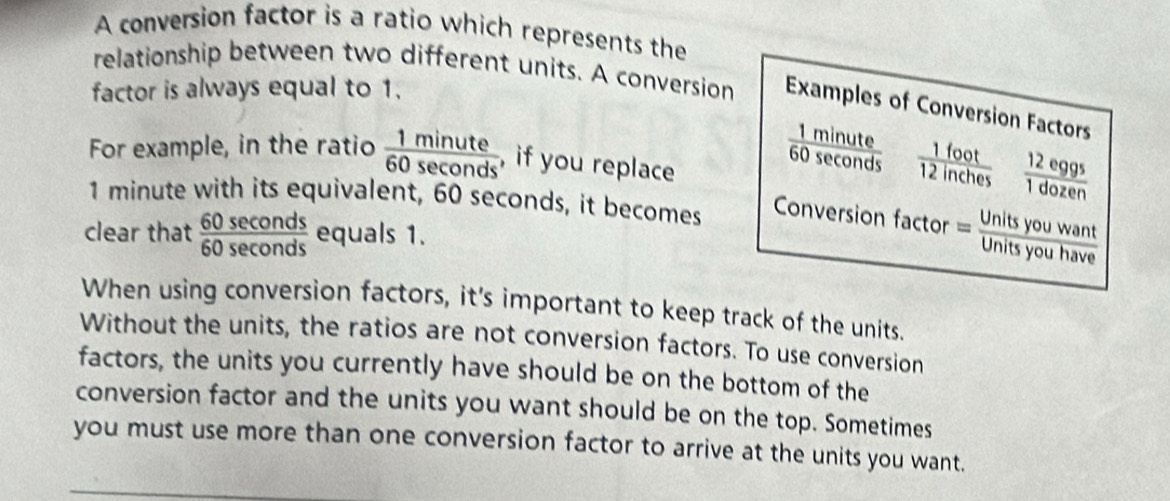 A conversion factor is a ratio which represents the 
relationship between two different units. A conversion Examples of Conversion Factors 
factor is always equal to 1. 
For example, in the ratio  1minute/60sec onds  , if you replace
 1foot/12inches   12e99^5/1dozen 
1 minute with its equivalent, 60 seconds, it becomes Conversion factor = Units you 
clear that  60sec onds/60sec onds  equals 1. 
Jnitsyouhaye 
When using conversion factors, it's important to keep track of the units. 
Without the units, the ratios are not conversion factors. To use conversion 
factors, the units you currently have should be on the bottom of the 
conversion factor and the units you want should be on the top. Sometimes 
you must use more than one conversion factor to arrive at the units you want.