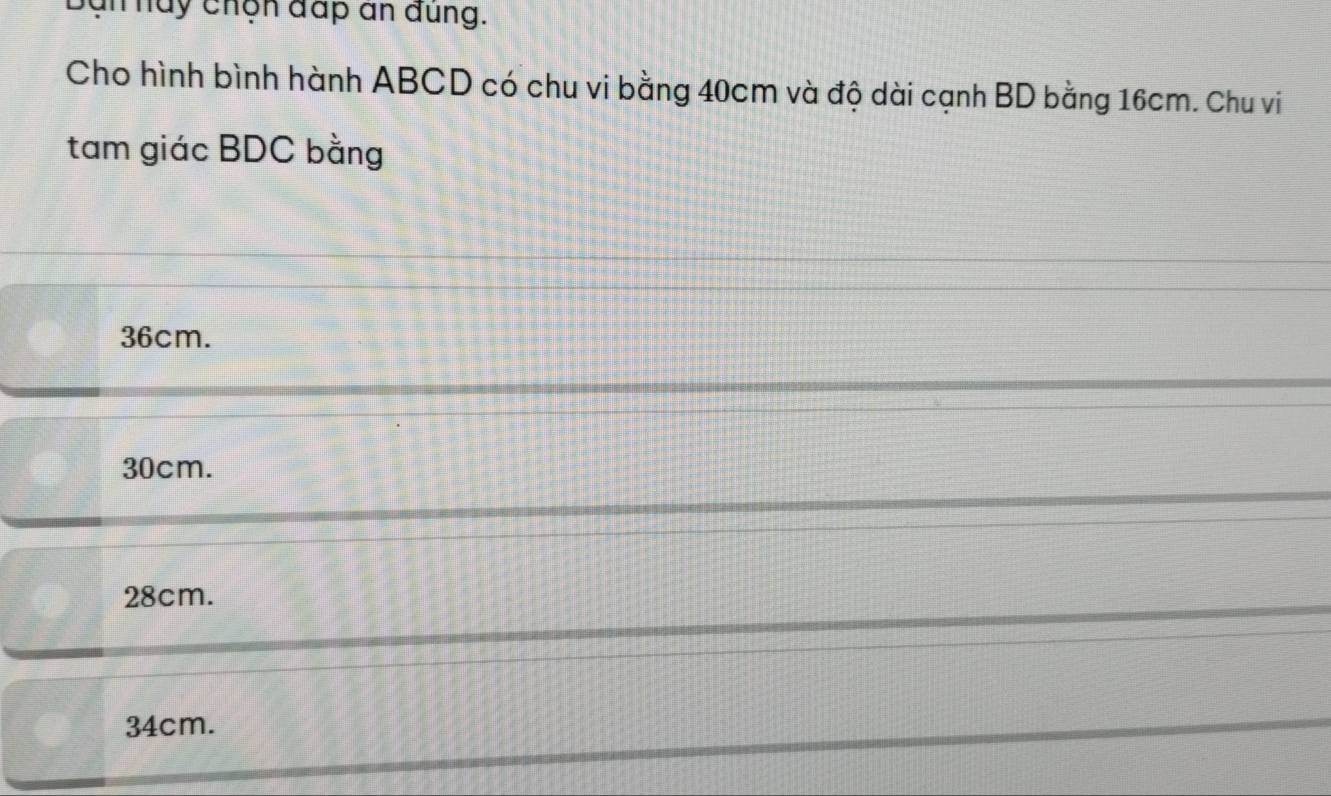 bạn hày chộn đấp an dung.
Cho hình bình hành ABCD có chu vi bằng 40cm và độ dài cạnh BD bằng 16cm. Chu vi
tam giác BDC bằng
36cm.
30cm.
28cm.
34cm.