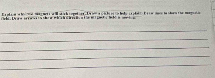 Explain why two magnets will stick together. Draw a picture to help explain. Draw lines to show the magnetic 
field. Draw arrows to show which direction the magnetic field is moving. 
_ 
_ 
_ 
_ 
_