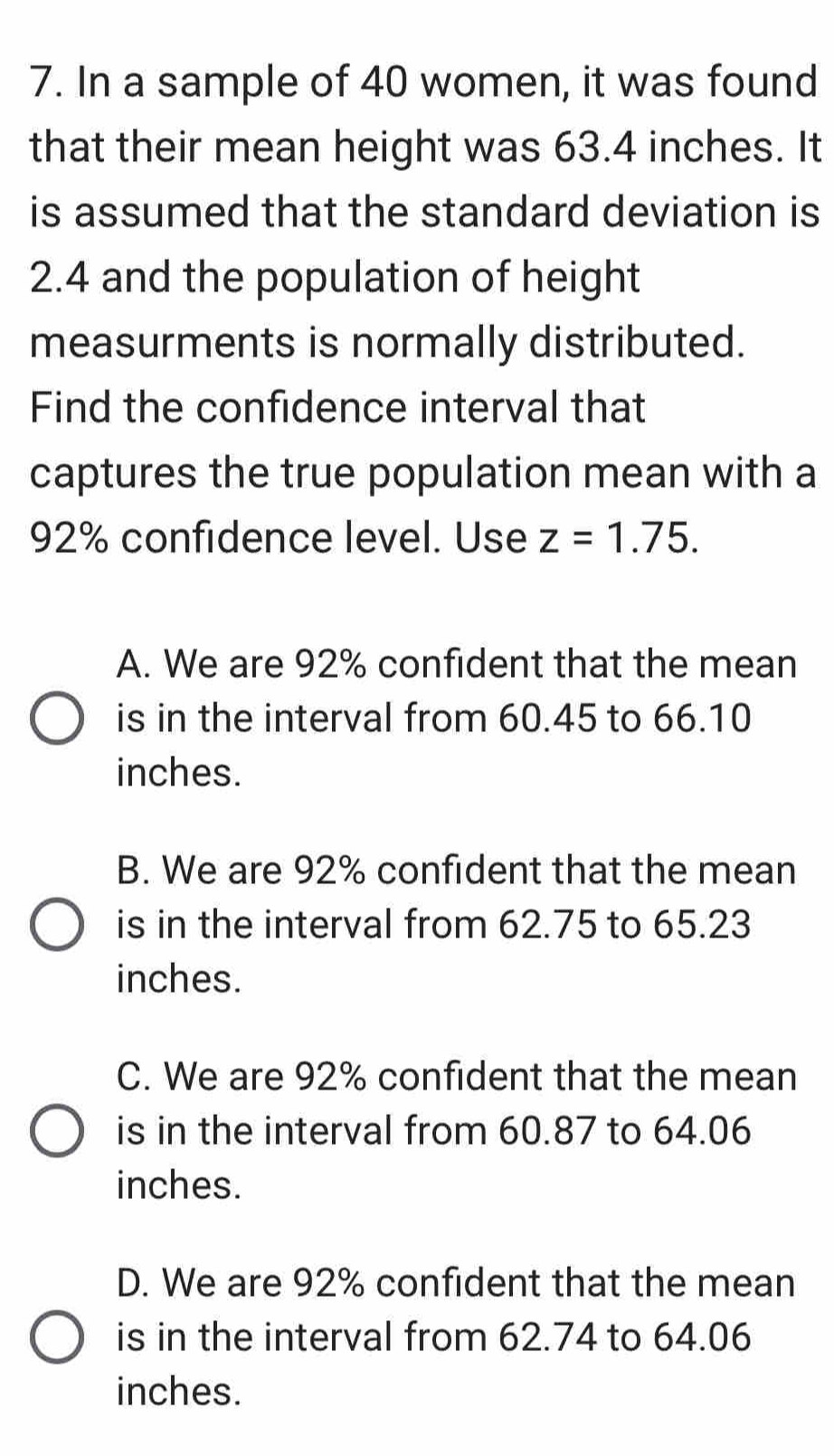 In a sample of 40 women, it was found
that their mean height was 63.4 inches. It
is assumed that the standard deviation is
2.4 and the population of height
measurments is normally distributed.
Find the confidence interval that
captures the true population mean with a
92% confidence level. Use z=1.75.
A. We are 92% confident that the mean
is in the interval from 60.45 to 66.10
inches.
B. We are 92% confident that the mean
is in the interval from 62.75 to 65.23
inches.
C. We are 92% confident that the mean
is in the interval from 60.87 to 64.06
inches.
D. We are 92% confident that the mean
is in the interval from 62.74 to 64.06
inches.