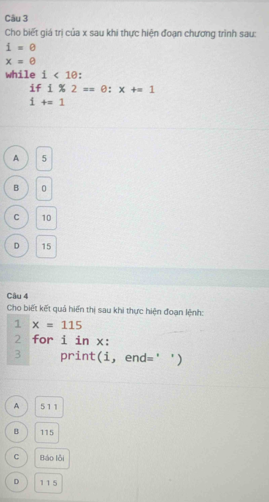 Cho biết giá trị của x sau khi thực hiện đoạn chương trình sau:
i=0
x=θ
while i<10</tex> .
if i% 2==θ :x+=1
i+=1
A 5
B 0
C 10
D 15
Câu 4
Cho biết kết quả hiển thị sau khi thực hiện đoạn lệnh:
1 x=115
2 for i in x :
3 print(i, end=' ')
A 5 1 1
B 115
C Báo lội
D 1 1 5