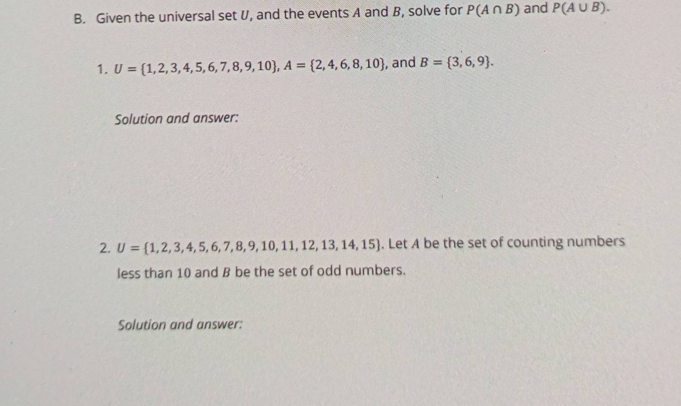 Given the universal set U, and the events A and B, solve for P(A∩ B) and P(A∪ B). 
1. U= 1,2,3,4,5,6,7,8,9,10 , A= 2,4,6,8,10 , and B= 3,6,9. 
Solution and answer: 
2. U= 1,2,3,4,5,6,7,8,9,10,11,12,13,14,15. Let A be the set of counting numbers 
less than 10 and B be the set of odd numbers. 
Solution and answer: