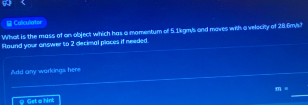 Calculator 
What is the mass of an object which has a momentum of 5.1kgm/s and moves with a velocity of 28.6m/s? 
Round your answer to 2 decimal places if needed. 
Add any workings here 
_
m=
Get a hint