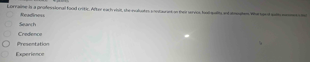 Lorraine is a professional food critic. After each visit, she evaluates a restaurant on their service, food quality, and atmosphere. What type of quality assessment is this?
Readiness
Search
Credence
Presentation
Experience