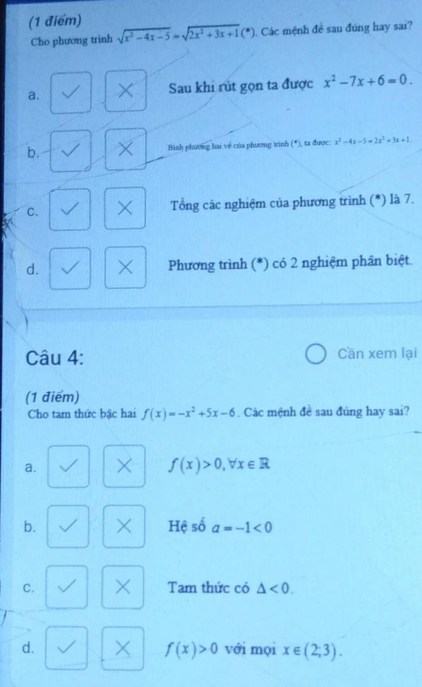 Cho phương trình sqrt(x^2-4x-5)=sqrt(2x^2+3x+1)(*) ). Các mệnh đề sau đúng hay sai?
a.
Sau khi rút gọn ta được x^2-7x+6=0.
b. Bình phương hai về của phương trình (*), ta được: x^2-4x-5=2x^2+3x+1.
×
C. Tổng các nghiệm của phương trình (*) là 7.
×
×
d. Phương trình (*) có 2 nghiệm phân biệt.
Câu 4: Cần xem lại
(1 điểm)
Cho tam thức bậc hai f(x)=-x^2+5x-6. Các mệnh đề sau đúng hay sai?
a.
f(x)>0, forall x∈ R
×
b. Hệ số a=-1<0</tex> 
×
C. Tam thức có △ <0</tex>.
× f(x)>0
d. với mọi x∈ (2;3).