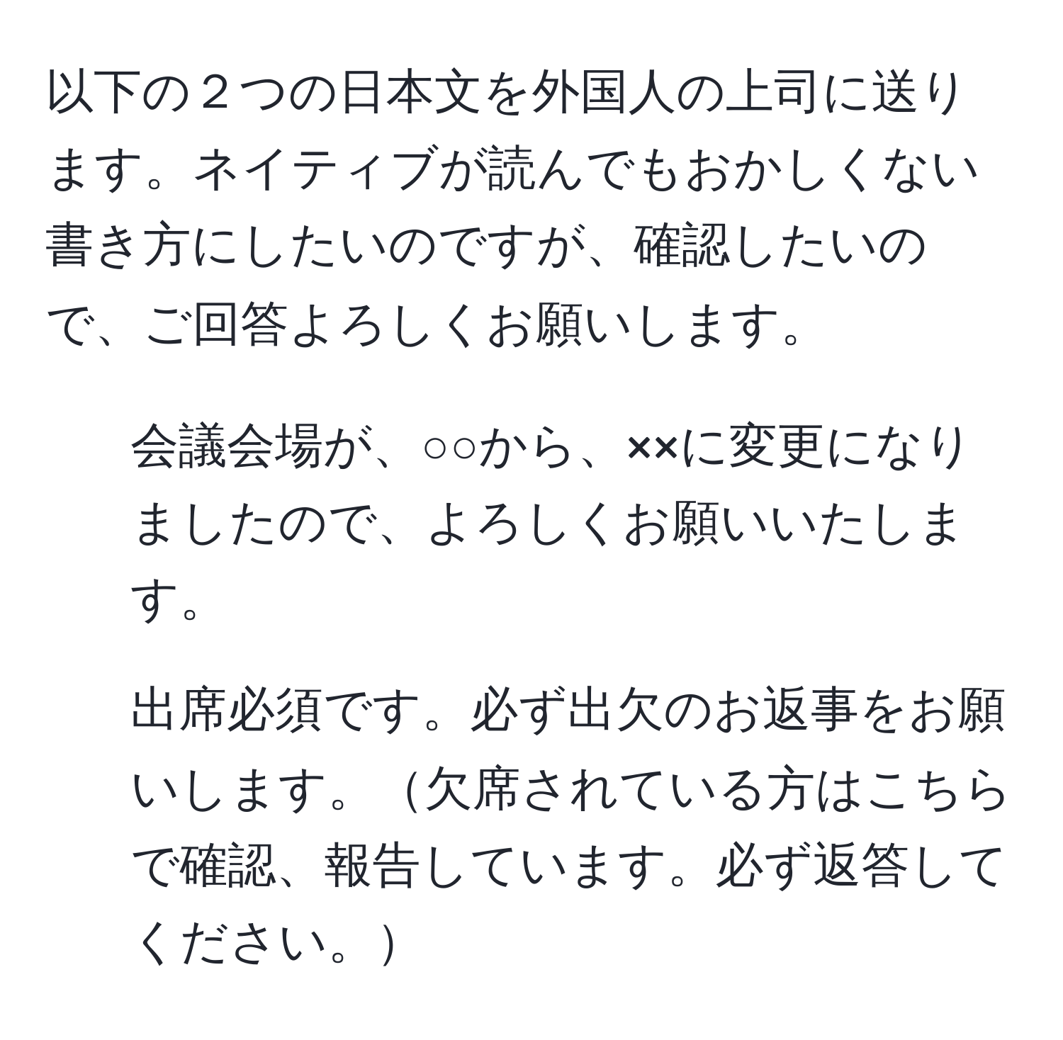 以下の２つの日本文を外国人の上司に送ります。ネイティブが読んでもおかしくない書き方にしたいのですが、確認したいので、ご回答よろしくお願いします。

1. 会議会場が、○○から、××に変更になりましたので、よろしくお願いいたします。

2. 出席必須です。必ず出欠のお返事をお願いします。欠席されている方はこちらで確認、報告しています。必ず返答してください。