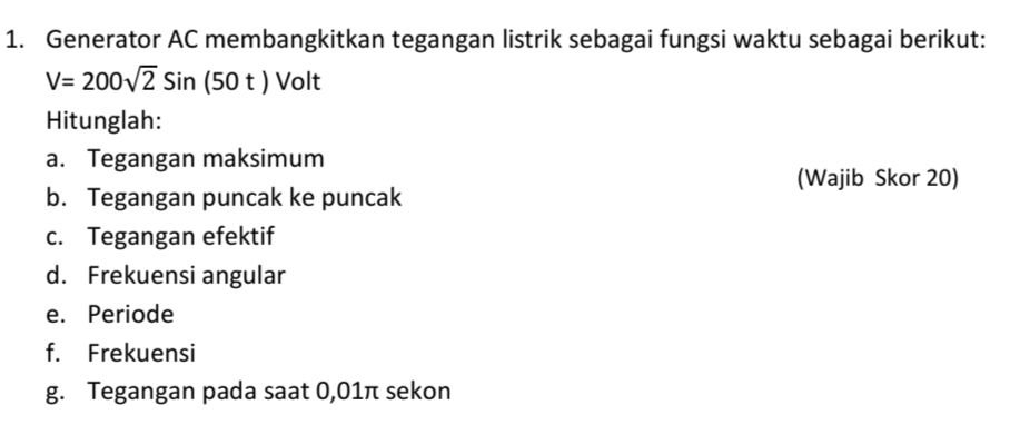 Generator AC membangkitkan tegangan listrik sebagai fungsi waktu sebagai berikut:
V=200sqrt(2)Sin(50t)Volt
Hitunglah: 
a. Tegangan maksimum 
(Wajib Skor 20) 
b. Tegangan puncak ke puncak 
c. Tegangan efektif 
d. Frekuensi angular 
e. Periode 
f. Frekuensi 
g. Tegangan pada saat 0,01π sekon