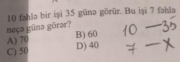 fəhlə bir iși 35 günə görür. Bu iși 7 fəhlə
neçə günə görər?
A) 70
B) 60
C) 50 D) 40