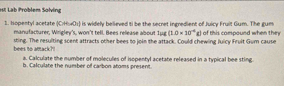 st Lab Problem Solving 
1. Isopentyl acetate (C_7H_14O_2) is widely believed ti be the secret ingredient of Juicy Fruit Gum. The gum 
manufacturer, Wrigley’s, won’t tell. Bees release about 1mu g(1.0* 10^(-6)g) of this compound when they 
sting. The resulting scent attracts other bees to join the attack. Could chewing Juicy Fruit Gum cause 
bees to attack?! 
a. Calculate the number of molecules of isopentyl acetate released in a typical bee sting. 
b. Calculate the number of carbon atoms present.