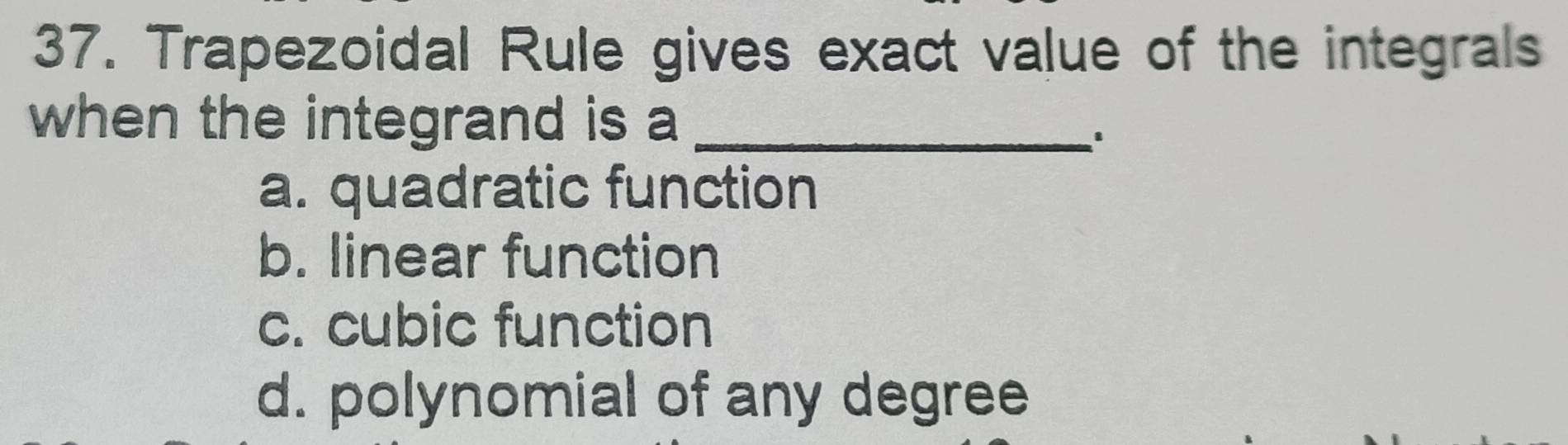 Trapezoidal Rule gives exact value of the integrals
when the integrand is a_
a. quadratic function
b. linear function
c. cubic function
d. polynomial of any degree