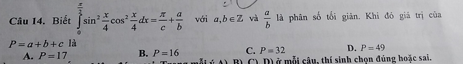 Biết ∈tlimits _0^((frac π)2)sin^2 x/4 cos^2 x/4 dx= π /c + a/b  với a,b∈ Z và  a/b  là phân số tối giản. Khi đó giá trị của
P=a+b+c là
C. P=32
D. P=49
A. P=17
B. P=16
B) C), D) ở mỗi câu, thí sinh chọn đúng hoặc sai.