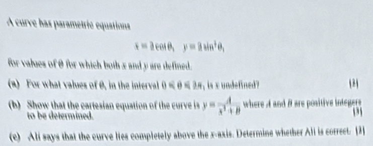 A curve has parametrié equations
x=acos θ , y=asin^2θ , 
for values of θ for which both x and y are defined. 
(a) For what values ofθ, in the interval 0≤slant θ ≤slant 3π is xundefined? (2) 
(b) Show that the cartesian equation of the curve is y= A/x^2+B  where A and # are positive integer 
to be determined. 3 
(c) Ali says that the curve lies completely above the x-axis. Determine whether Ali is correct. [2]