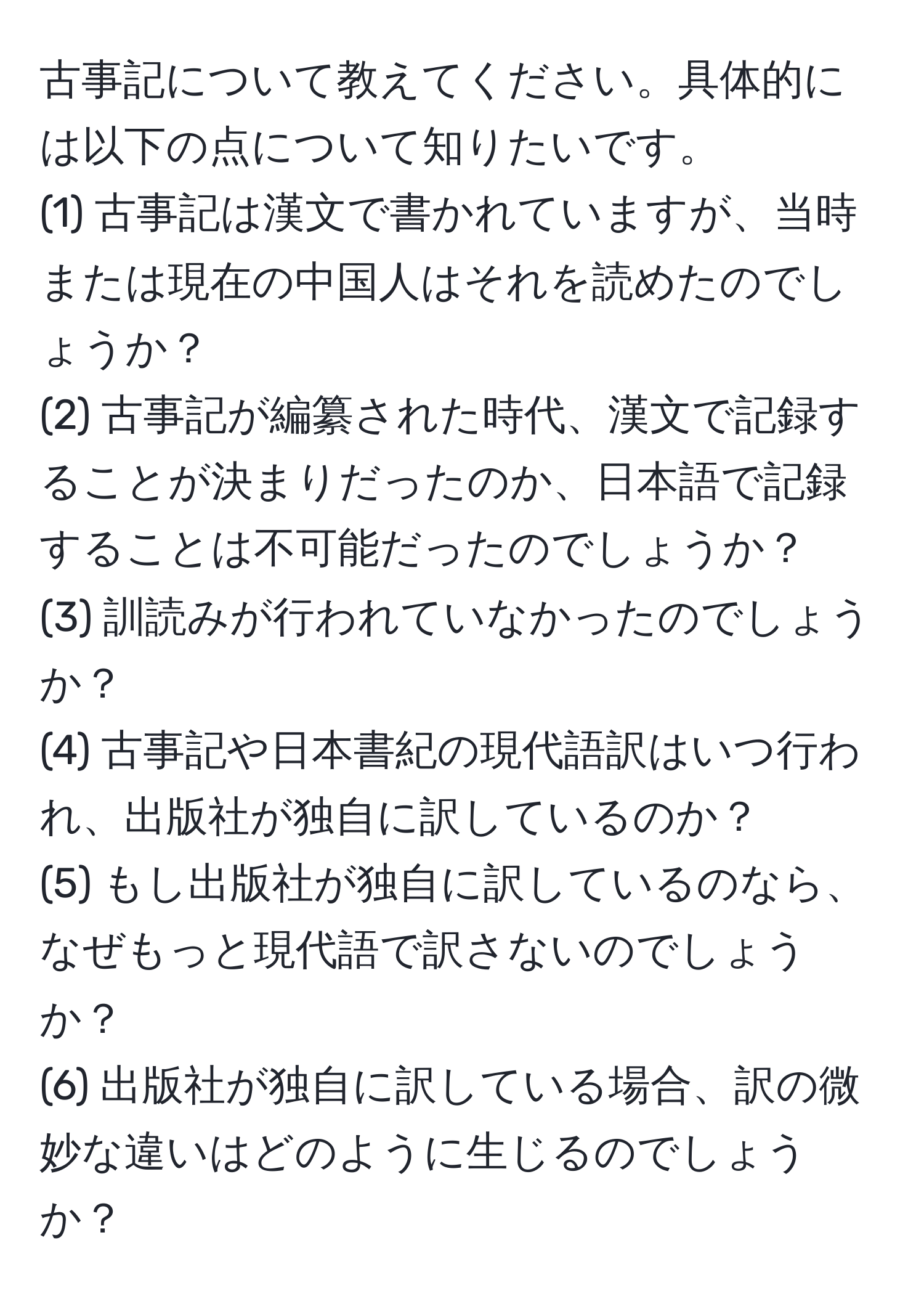 古事記について教えてください。具体的には以下の点について知りたいです。
(1) 古事記は漢文で書かれていますが、当時または現在の中国人はそれを読めたのでしょうか？
(2) 古事記が編纂された時代、漢文で記録することが決まりだったのか、日本語で記録することは不可能だったのでしょうか？
(3) 訓読みが行われていなかったのでしょうか？
(4) 古事記や日本書紀の現代語訳はいつ行われ、出版社が独自に訳しているのか？
(5) もし出版社が独自に訳しているのなら、なぜもっと現代語で訳さないのでしょうか？
(6) 出版社が独自に訳している場合、訳の微妙な違いはどのように生じるのでしょうか？