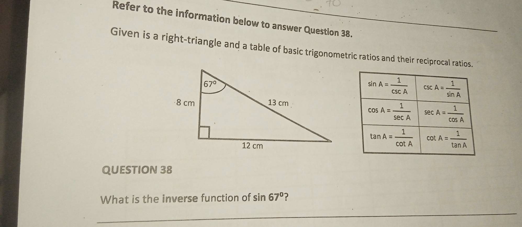 Refer to the information below to answer Question 38.
Given is a right-triangle and a table of basic trigonometric ratios and their reciprocal ratios.
QUESTION 38
What is the inverse function of sin 67° ?
_