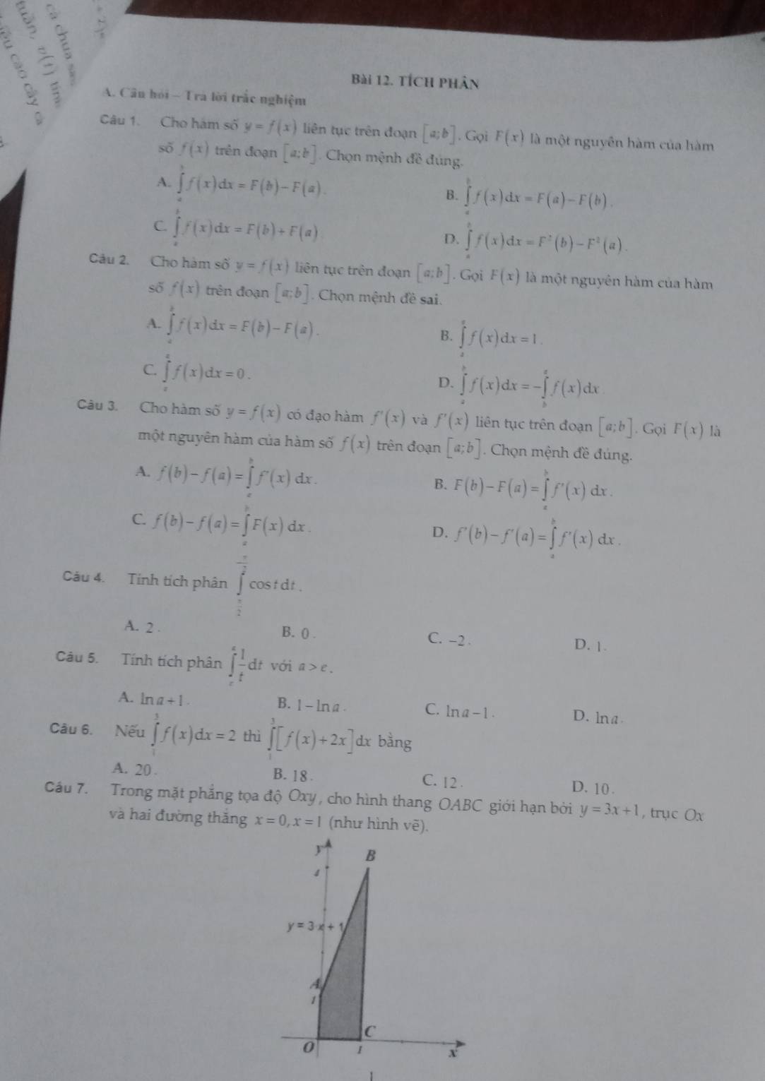 tích phân
B  A. Câu hỏi - Tra lời trắc nghiệm
Câu 1. Cho hàm số y=f(x) liên tục trên đoạn [a;b]. Gọi F(x) là một nguyên hàm của hàm
sǒ f(x) trên đoạn [a:b] Chọn mệnh đề đúng.
A. ∈tlimits _a^(bf(x)dx=F(b)-F(a).
B. ∈tlimits _a^bf(x)dx=F(a)-F(b).
C. ∈t f(x)dx=F(b)+F(a)
D. ∈t f(x)dx=F^2)(b)-F^2(a).
Câu 2. Cho hàm số y=f(x) liên tục trên đoạn [a;b]. Gọi F(x) là một nguyên hàm của hàm
số f(x) trên đoạn [a;b] Chọn mệnh đề sai.
A. ∈tlimits f(x)dx=F(b)-F(a). B. ∈tlimits f(x^xf(x)dx=1.
C. ∈tlimits _a^(af(x)dx=0.
D. ∈tlimits _a^bf(x)dx=-∈tlimits _b^cf(x)dx
Câu 3. Cho hàm số y=f(x) có đạo hàm f'(x) và f'(x) liên tục trên đoạn [a;b]. Gọi F(x) là
một nguyên hàm của hàm số f(x) trên đoạn [a;b]. Chọn mệnh đề đúng.
A. f(b)-f(a)=∈tlimits _a^bf'(x) dx . B. F(b)-F(a)=∈tlimits _a^bf'(x)dx.
C. f(b)-f(a)=∈t F(x)d x
D. f'(b)-f'(a)=∈tlimits _a^bf'(x)dx.
Câu 4. Tính tích phân cos t dt .
A. 2 C. -2
B. () .
D. |.
Câu 5. Tính tích phân ∈tlimits _t^efrac 1)tdt với a>e.
A. ln a+1. B. 1 - lna C. ln a-1. D. ln a.
Câu 6. Nếu ∈tlimits _0^3f(x)dx=2 thì ∈tlimits _0^3[f(x)+2x] dx bằng
A. 20 . B. 18. C. 12 . D. 10 .
Cầu 7. Trong mặt phẳng tọa độ Oxy, cho hình thang OABC giới hạn bởi y=3x+1 , trục Ox
và hai đường thắng x=0,x=1