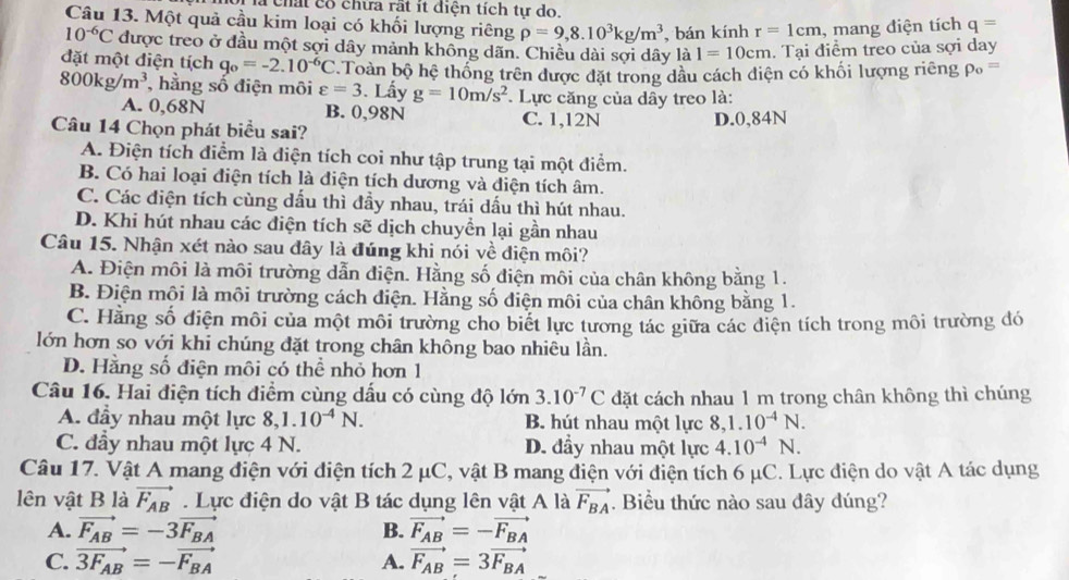 a chất cổ chữa rất ít diện tích tự do.
Câu 13. Một quả cầu kim loại có khối lượng riêng rho =9,8.10^3kg/m^3 , bán kính r=1cm , mang điện tích q=
10^(-6)C được treo ở đầu một sợi dây mảnh không dãn. Chiều dài sợi dây là I=10cm. Tại điểm treo của sợi day
đặt một điện tích q_o=-2.10^(-6)C Toàn bộ hệ thống trên được đặt trong dầu cách diện có khối lượng riêng rho _o=
800kg/m^3 , hằng số điện môi varepsilon =3. Lẩy g=10m/s^2. Lực căng của dây treo là:
A. 0,68N B. 0,98N C. 1,12N
Câu 14 Chọn phát biểu sai?
D.0,84N
A. Điện tích điểm là điện tích coi như tập trung tại một điểm.
B. Có hai loại điện tích là điện tích dương và điện tích âm.
C. Các điện tích cùng dầu thì đầy nhau, trái dấu thì hút nhau.
D. Khi hút nhau các điện tích sẽ dịch chuyền lại gần nhau
Câu 15. Nhận xét nào sau đây là đúng khi nói về điện môi?
A. Điện môi là môi trường dẫn điện. Hằng số điện môi của chân không bằng 1.
B. Điện mội là môi trường cách điện. Hằng số diện môi của chân không bằng 1.
C. Hằng số điện môi của một môi trường cho biết lực tương tác giữa các điện tích trong môi trường đó
lớn hơn so với khi chúng đặt trong chân không bao nhiêu lần.
D. Hằng số điện môi có thể nhỏ hơn 1
Câu 16. Hai điện tích điểm cùng dấu có cùng độ lớn 3.10^(-7)C đặt cách nhau 1 m trong chân không thì chúng
A. đầy nhau một lực 8,1.10^(-4)N. B. hút nhau một lực 8,1.10^(-4)N.
C. đầy nhau một lực 4 N. D. đầy nhau một lực 4.10^(-4)N.
Câu 17. Vật A mang điện với điện tích 2 μC, vật B mang điện với điện tích 6 μC. Lực điện do vật A tác dụng
lên vật B là vector F_AB. Lực điện do vật B tác dụng lên vật A là vector F_BA. Biểu thức nào sau đây đúng?
A. vector F_AB=-3vector F_BA B. vector F_AB=-vector F_BA
C. vector 3F_AB=-vector F_BA A. vector F_AB=3vector F_BA