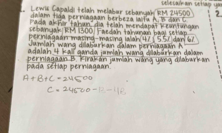 selesalkan setiap yau 
L. Lewis Capaldl telah melabur sebanyak KM 24500 2. 
dalam figa perriagaan berbeza ialfu A. B danc. 
Pada akhir tahun dia telah mendapat keurturgan 
sebanyak/ RM 1300 Faedah tahunan bag1 setlap 
persiagaan masing-masing 1alah( 41. 5. 51 dan 61. 
Jumlah wang dilaburkan dalam perniagaan A
adalah 4 kall ganda jumlah wang dilabarkan dalam 
perriagaan B. Firakan jumiah wang yang dilaburkan 
pada setlap perriagaan.
A+B+C=24500
C=24500-13-4B